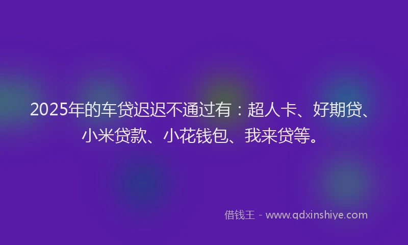 2025年的车贷迟迟不通过有：超人卡、好期贷、小米贷款、小花钱包、我来贷等。