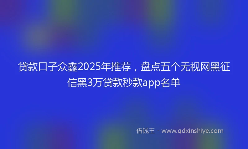 贷款口子众鑫2025年推荐，盘点五个无视网黑征信黑3万贷款秒款app名单