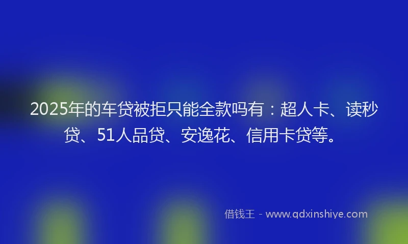 2025年的车贷被拒只能全款吗有：超人卡、读秒贷、51人品贷、安逸花、信用卡贷等。