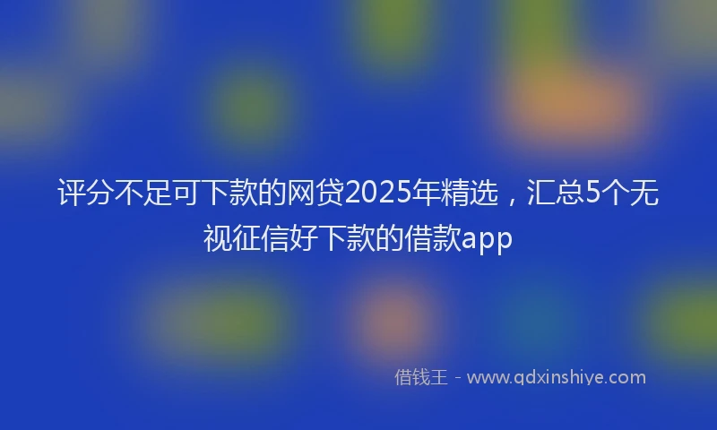 评分不足可下款的网贷2025年精选，汇总5个无视征信好下款的借款app