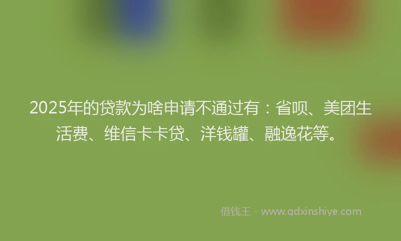 2025年的贷款为啥申请不通过有：省呗、美团生活费、维信卡卡贷、洋钱罐、融逸花等。
