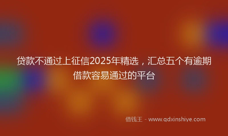 贷款不通过上征信2025年精选，汇总五个有逾期借款容易通过的平台