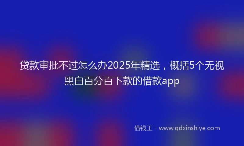 贷款审批不过怎么办2025年精选，概括5个无视黑白百分百下款的借款app
