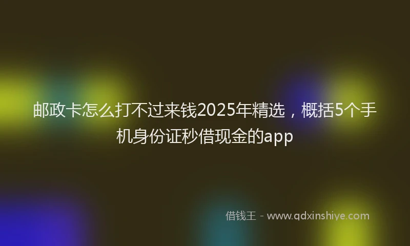 邮政卡怎么打不过来钱2025年精选，概括5个手机身份证秒借现金的app