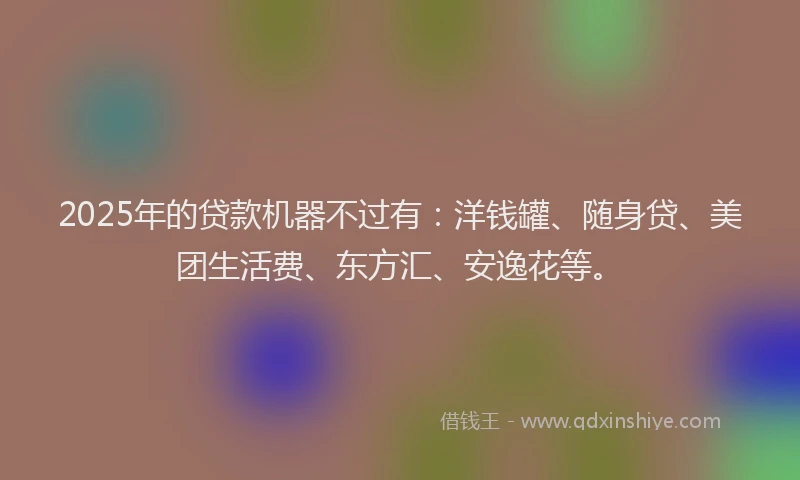 2025年的贷款机器不过有：洋钱罐、随身贷、美团生活费、东方汇、安逸花等。