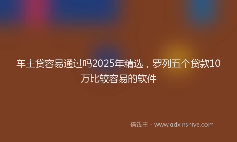 车主贷容易通过吗2025年精选，罗列五个贷款10万比较容易的软件