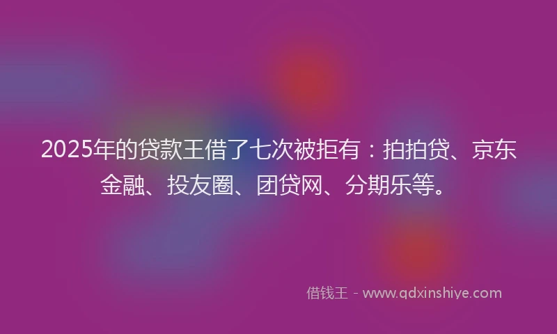 2025年的贷款王借了七次被拒有：拍拍贷、京东金融、投友圈、团贷网、分期乐等。