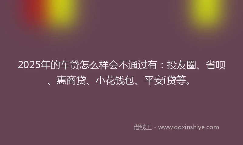 2025年的车贷怎么样会不通过有：投友圈、省呗、惠商贷、小花钱包、平安i贷等。