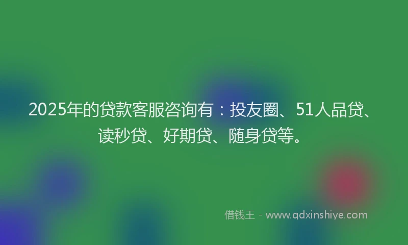 2025年的贷款客服咨询有：投友圈、51人品贷、读秒贷、好期贷、随身贷等。