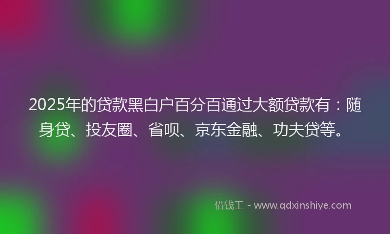 2025年的贷款黑白户百分百通过大额贷款有：随身贷、投友圈、省呗、京东金融、功夫贷等。