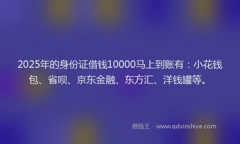 2025年的身份证借钱10000马上到账有：小花钱包、省呗、京东金融、东方汇、洋钱罐等。