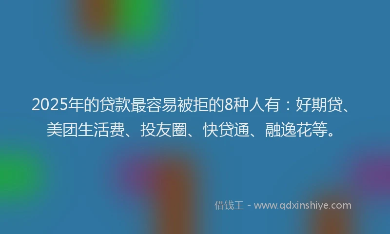 2025年的贷款最容易被拒的8种人有：好期贷、美团生活费、投友圈、快贷通、融逸花等。