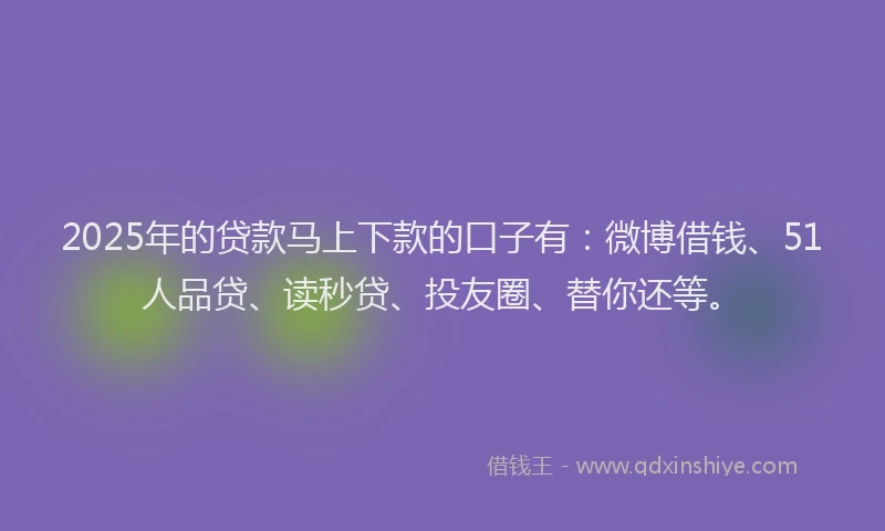 2025年的贷款马上下款的口子有：微博借钱、51人品贷、读秒贷、投友圈、替你还等。