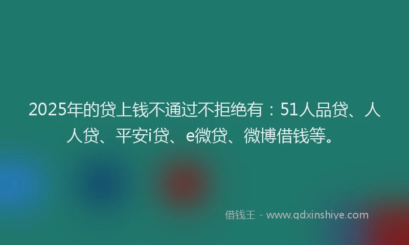 2025年的贷上钱不通过不拒绝有：51人品贷、人人贷、平安i贷、e微贷、微博借钱等。