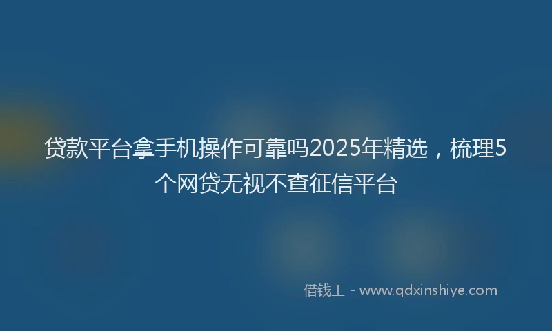 贷款平台拿手机操作可靠吗2025年精选，梳理5个网贷无视不查征信平台