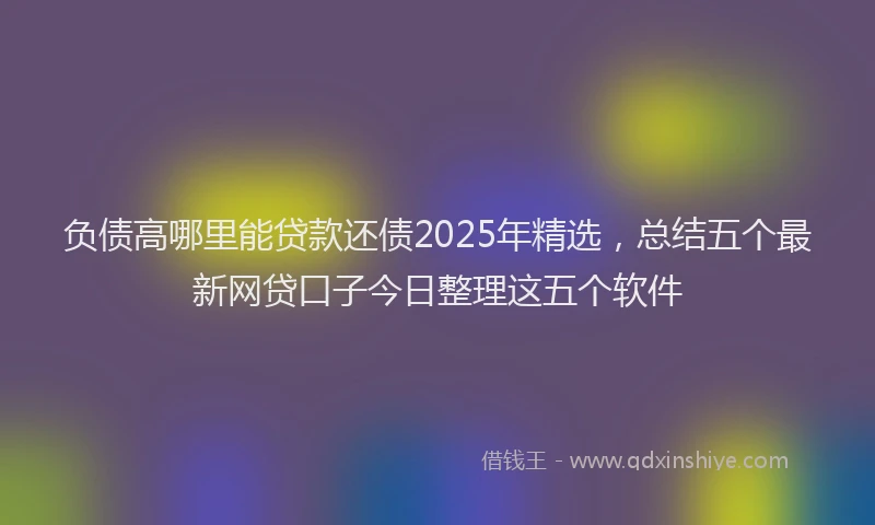 负债高哪里能贷款还债2025年精选，总结五个最新网贷口子今日整理这五个软件