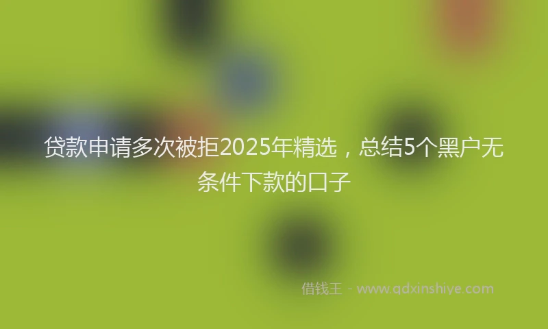 贷款申请多次被拒2025年精选，总结5个黑户无条件下款的口子