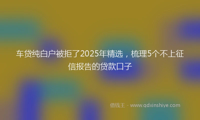 车贷纯白户被拒了2025年精选，梳理5个不上征信报告的贷款口子