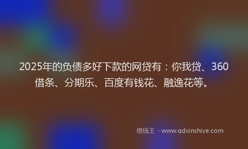 2025年的负债多好下款的网贷有：你我贷、360借条、分期乐、百度有钱花、融逸花等。