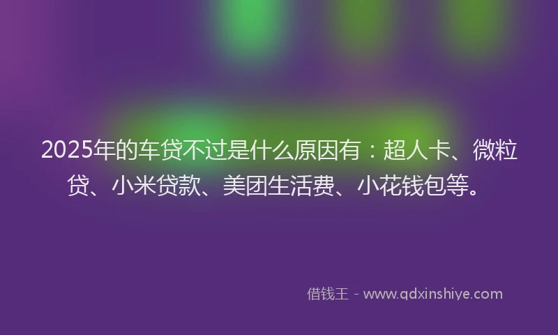 2025年的车贷不过是什么原因有：超人卡、微粒贷、小米贷款、美团生活费、小花钱包等。