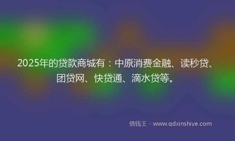 2025年的贷款商城有：中原消费金融、读秒贷、团贷网、快贷通、滴水贷等。