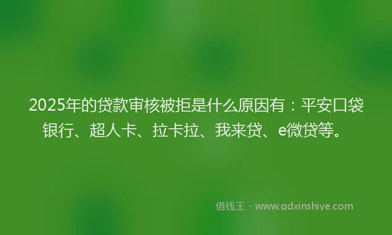 2025年的贷款审核被拒是什么原因有：平安口袋银行、超人卡、拉卡拉、我来贷、e微贷等。