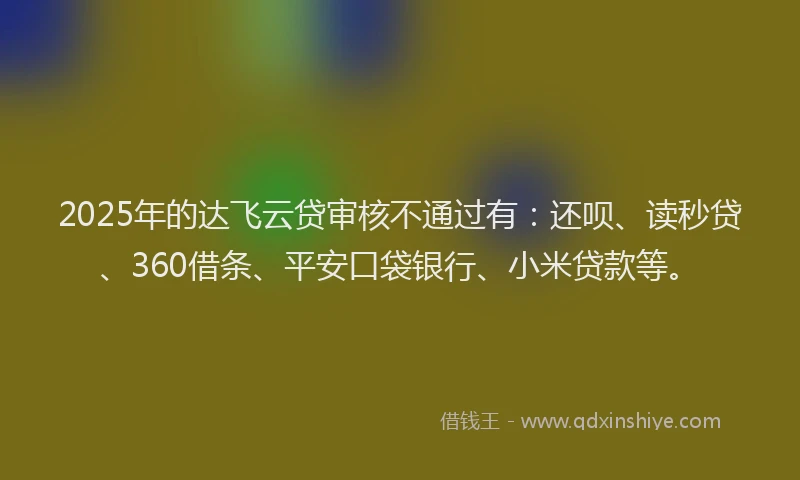 2025年的达飞云贷审核不通过有：还呗、读秒贷、360借条、平安口袋银行、小米贷款等。