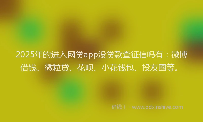 2025年的进入网贷app没贷款查征信吗有：微博借钱、微粒贷、花呗、小花钱包、投友圈等。