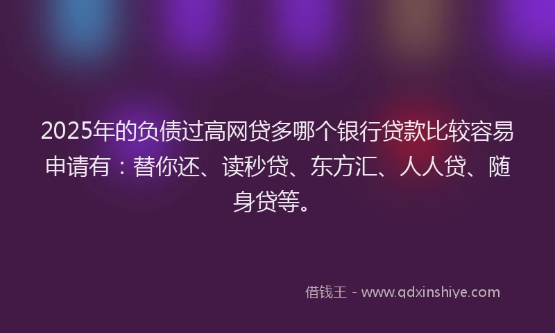 2025年的负债过高网贷多哪个银行贷款比较容易申请有：替你还、读秒贷、东方汇、人人贷、随身贷等。
