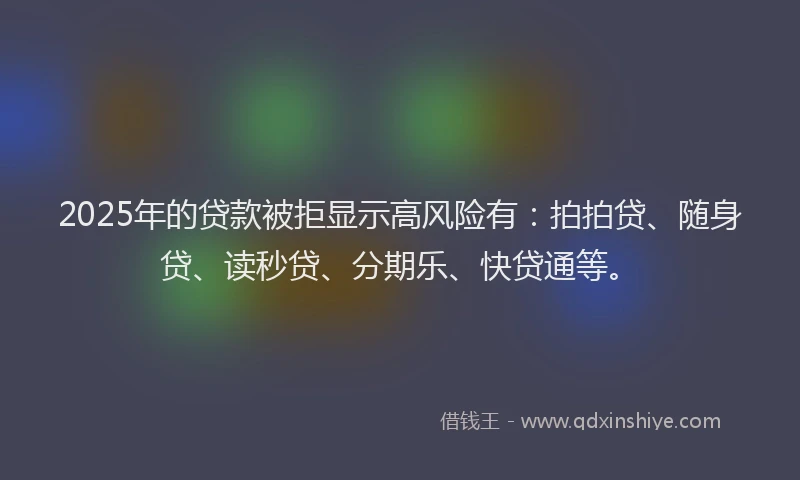 2025年的贷款被拒显示高风险有：拍拍贷、随身贷、读秒贷、分期乐、快贷通等。