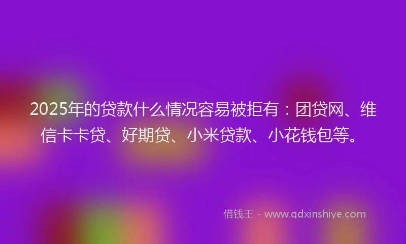 2025年的贷款什么情况容易被拒有：团贷网、维信卡卡贷、好期贷、小米贷款、小花钱包等。