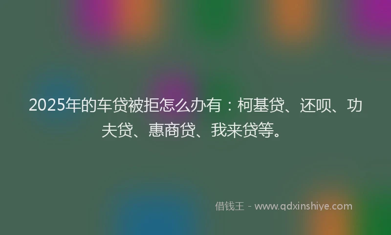 2025年的车贷被拒怎么办有：柯基贷、还呗、功夫贷、惠商贷、我来贷等。