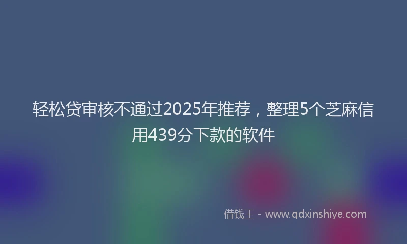轻松贷审核不通过2025年推荐，整理5个芝麻信用439分下款的软件