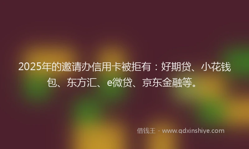 2025年的邀请办信用卡被拒有：好期贷、小花钱包、东方汇、e微贷、京东金融等。