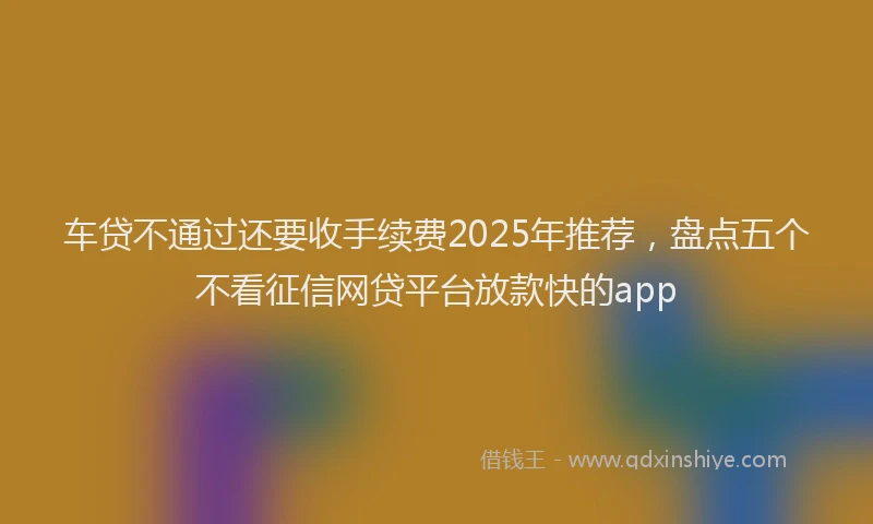 车贷不通过还要收手续费2025年推荐，盘点五个不看征信网贷平台放款快的app