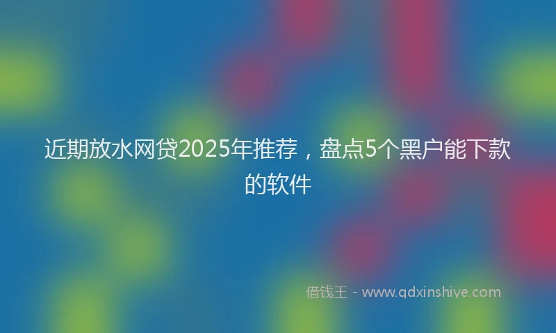近期放水网贷2025年推荐，盘点5个黑户能下款的软件