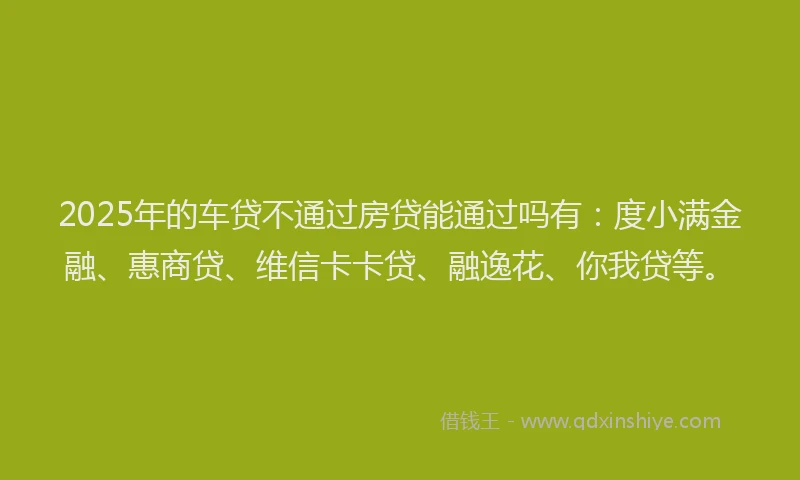 2025年的车贷不通过房贷能通过吗有：度小满金融、惠商贷、维信卡卡贷、融逸花、你我贷等。