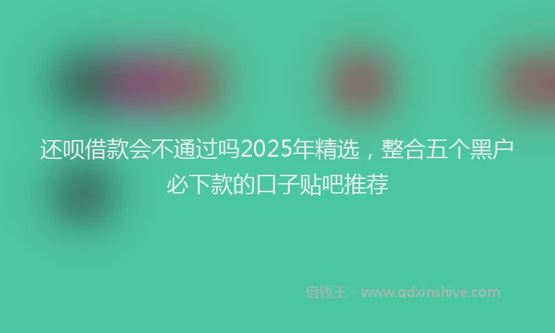 还呗借款会不通过吗2025年精选，整合五个黑户必下款的口子贴吧推荐