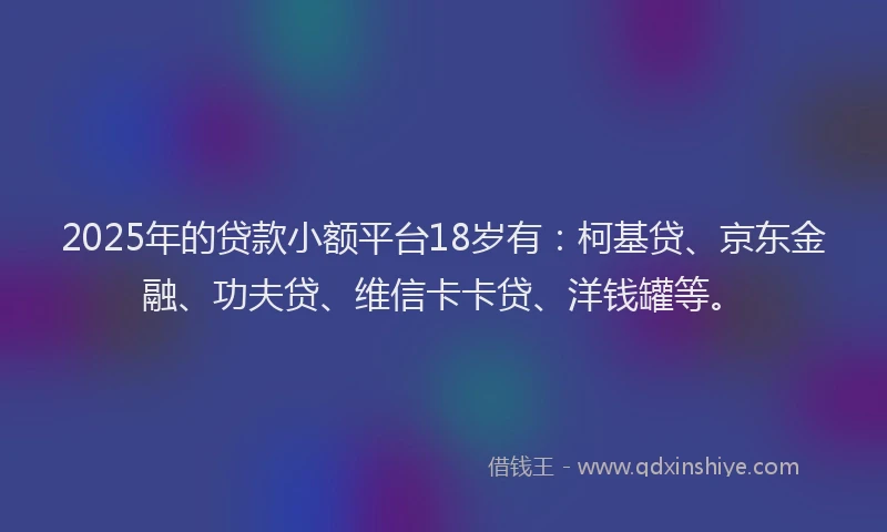 2025年的贷款小额平台18岁有：柯基贷、京东金融、功夫贷、维信卡卡贷、洋钱罐等。