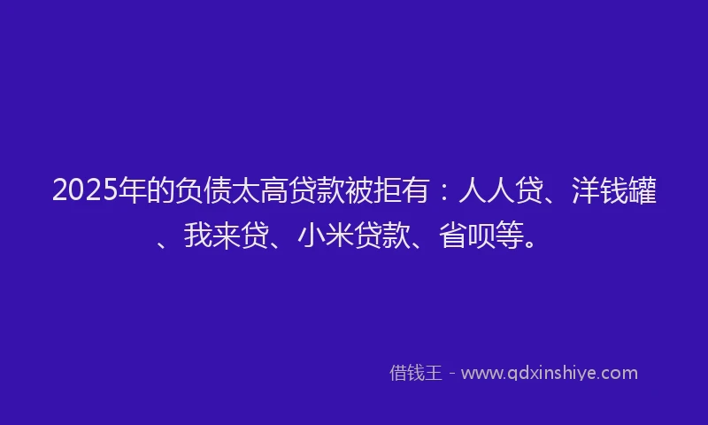 2025年的负债太高贷款被拒有：人人贷、洋钱罐、我来贷、小米贷款、省呗等。