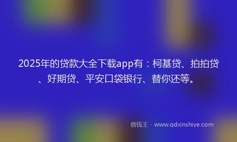 2025年的贷款大全下载app有：柯基贷、拍拍贷、好期贷、平安口袋银行、替你还等。