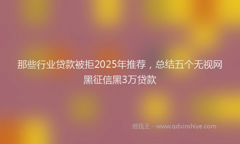 那些行业贷款被拒2025年推荐，总结五个无视网黑征信黑3万贷款