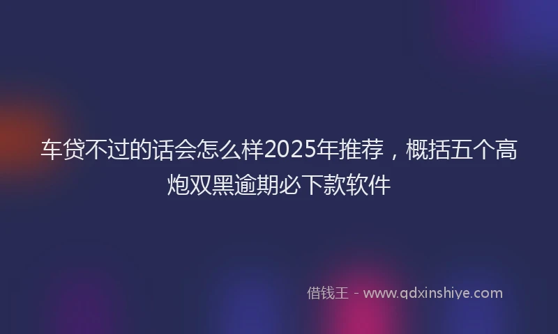 车贷不过的话会怎么样2025年推荐，概括五个高炮双黑逾期必下款软件