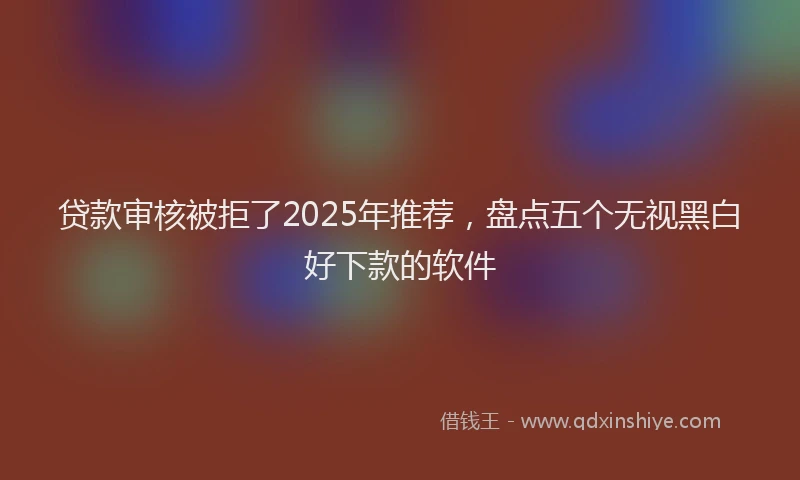 贷款审核被拒了2025年推荐，盘点五个无视黑白好下款的软件