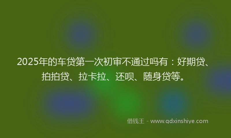 2025年的车贷第一次初审不通过吗有：好期贷、拍拍贷、拉卡拉、还呗、随身贷等。