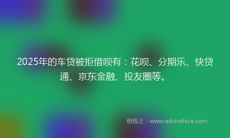 2025年的车贷被拒借呗有：花呗、分期乐、快贷通、京东金融、投友圈等。