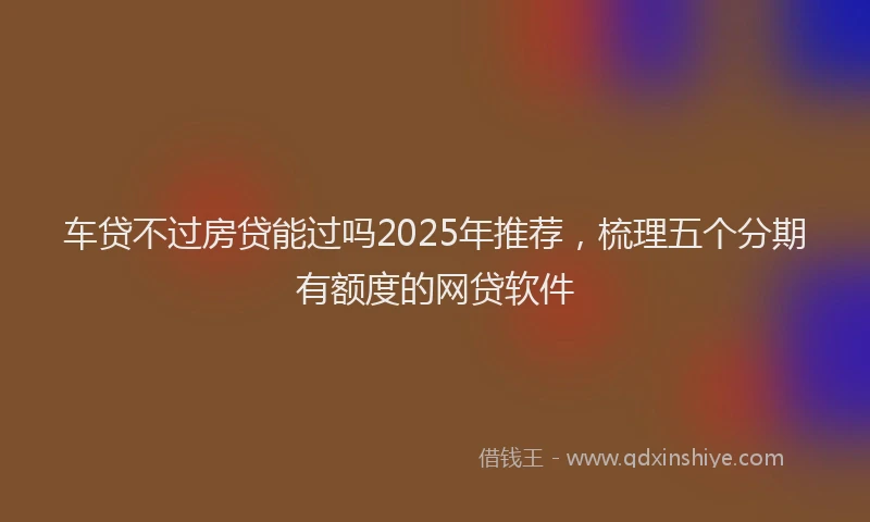 车贷不过房贷能过吗2025年推荐，梳理五个分期有额度的网贷软件