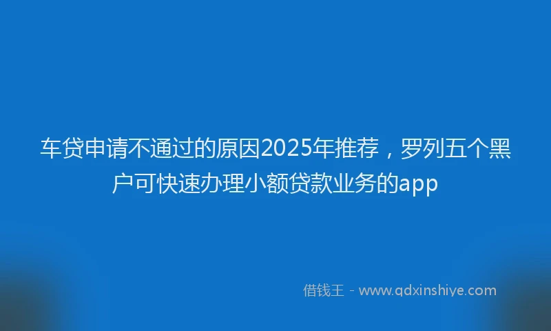 车贷申请不通过的原因2025年推荐，罗列五个黑户可快速办理小额贷款业务的app