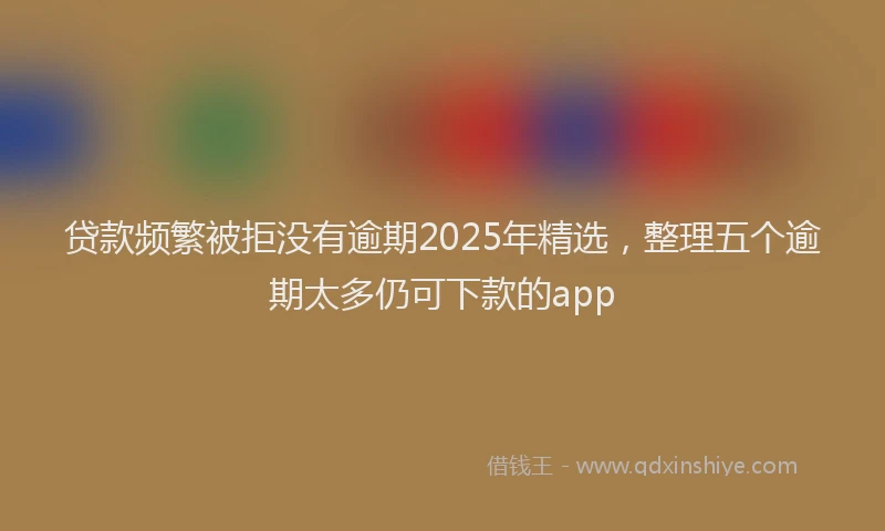 贷款频繁被拒没有逾期2025年精选，整理五个逾期太多仍可下款的app