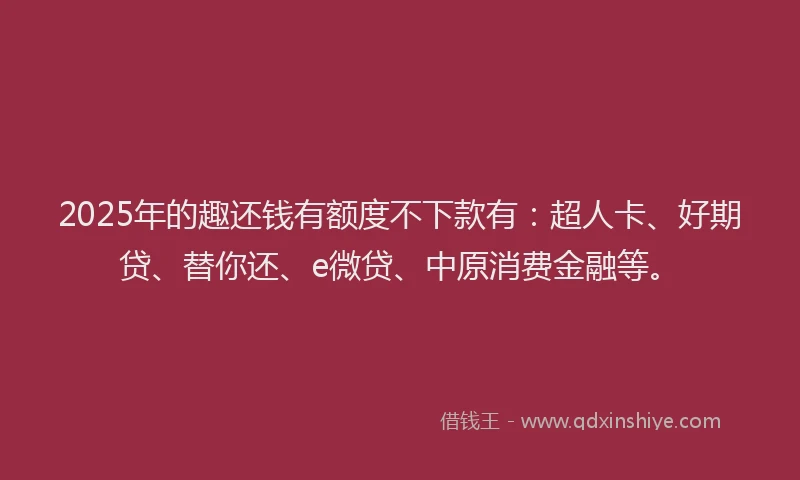 2025年的趣还钱有额度不下款有：超人卡、好期贷、替你还、e微贷、中原消费金融等。